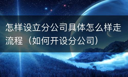 怎样设立分公司具体怎么样走流程（如何开设分公司）