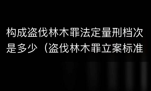 构成盗伐林木罪法定量刑档次是多少（盗伐林木罪立案标准及构成要件）