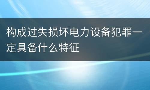 构成过失损坏电力设备犯罪一定具备什么特征