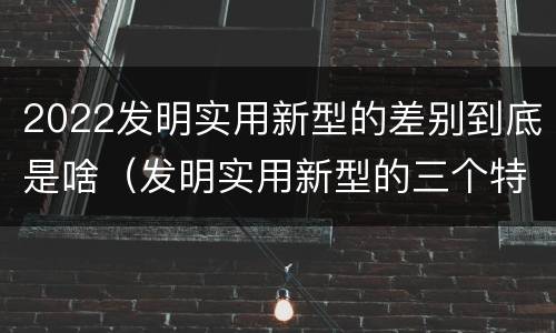 2022发明实用新型的差别到底是啥（发明实用新型的三个特点）