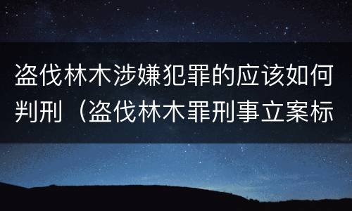 盗伐林木涉嫌犯罪的应该如何判刑（盗伐林木罪刑事立案标准）