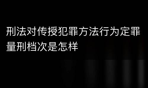 刑法对传授犯罪方法行为定罪量刑档次是怎样