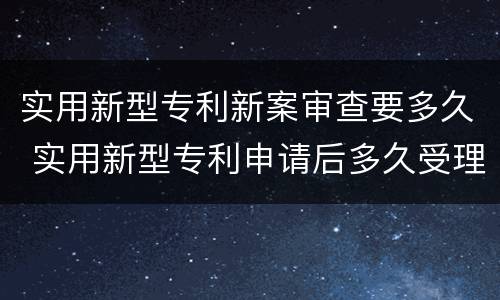 实用新型专利新案审查要多久 实用新型专利申请后多久受理