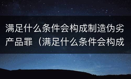 满足什么条件会构成制造伪劣产品罪（满足什么条件会构成制造伪劣产品罪）