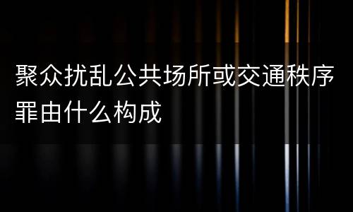 聚众扰乱公共场所或交通秩序罪由什么构成