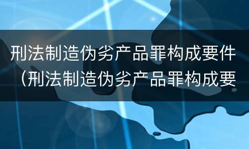 刑法制造伪劣产品罪构成要件（刑法制造伪劣产品罪构成要件有哪些）