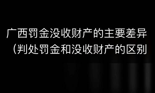 广西罚金没收财产的主要差异（判处罚金和没收财产的区别）