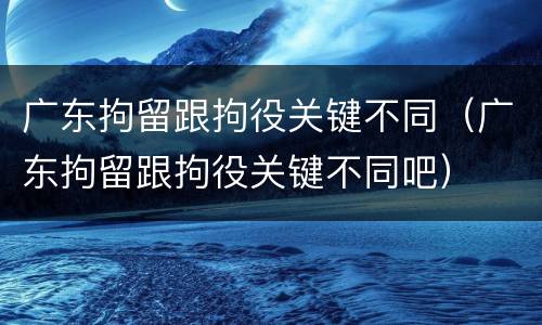 广东拘留跟拘役关键不同（广东拘留跟拘役关键不同吧）