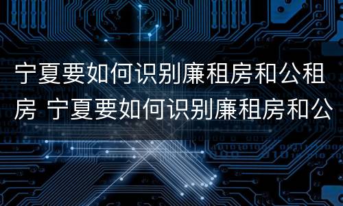 宁夏要如何识别廉租房和公租房 宁夏要如何识别廉租房和公租房的区别