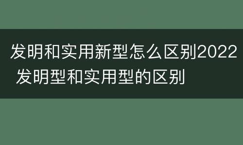 发明和实用新型怎么区别2022 发明型和实用型的区别