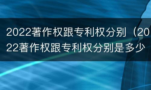 2022著作权跟专利权分别（2022著作权跟专利权分别是多少）