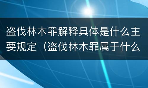 盗伐林木罪解释具体是什么主要规定（盗伐林木罪属于什么犯罪类型）