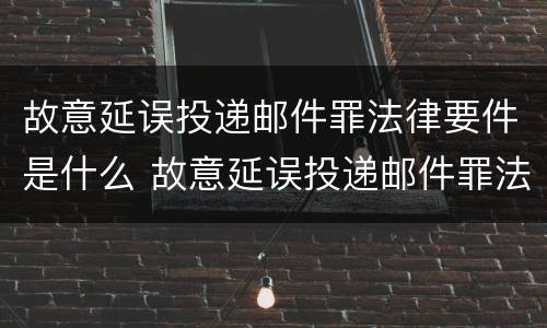 故意延误投递邮件罪法律要件是什么 故意延误投递邮件罪法律要件是什么样的