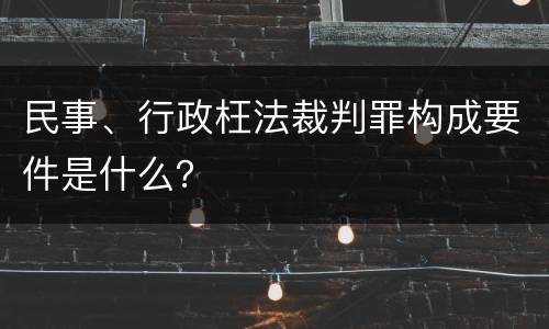 民事、行政枉法裁判罪构成要件是什么？