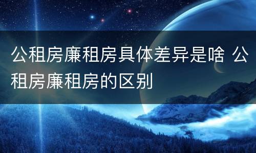 公租房廉租房具体差异是啥 公租房廉租房的区别