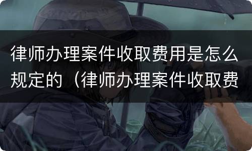 律师办理案件收取费用是怎么规定的（律师办理案件收取费用是怎么规定的标准）