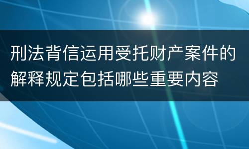 刑法背信运用受托财产案件的解释规定包括哪些重要内容