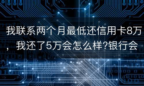 我联系两个月最低还信用卡8万，我还了5万会怎么样?银行会对我起诉吗，