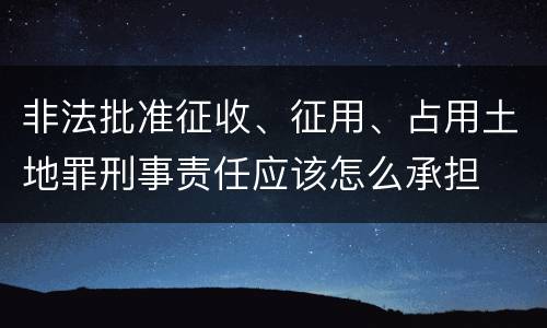 非法批准征收、征用、占用土地罪刑事责任应该怎么承担