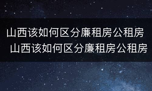 山西该如何区分廉租房公租房 山西该如何区分廉租房公租房呢