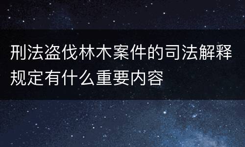 刑法盗伐林木案件的司法解释规定有什么重要内容