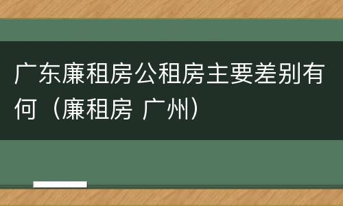 广东廉租房公租房主要差别有何（廉租房 广州）