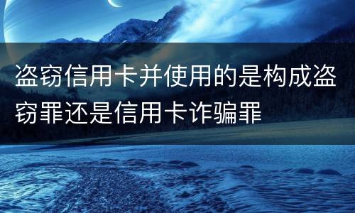 盗窃信用卡并使用的是构成盗窃罪还是信用卡诈骗罪