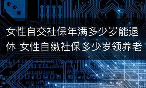 女性自交社保年满多少岁能退休 女性自缴社保多少岁领养老金