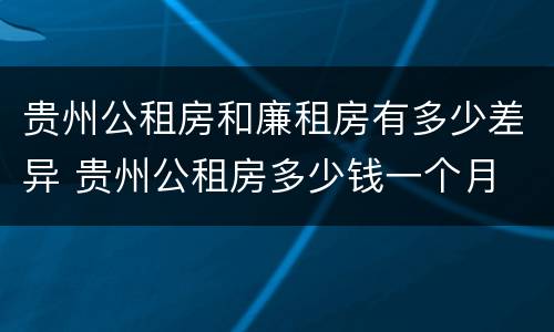 贵州公租房和廉租房有多少差异 贵州公租房多少钱一个月