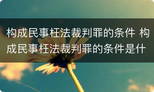 构成民事枉法裁判罪的条件 构成民事枉法裁判罪的条件是什么