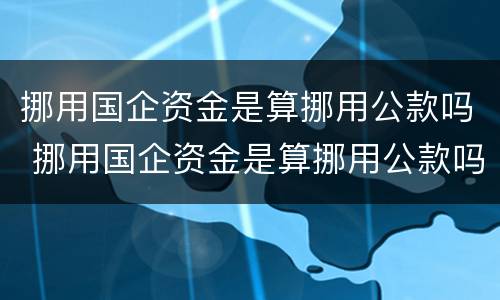 挪用国企资金是算挪用公款吗 挪用国企资金是算挪用公款吗知乎