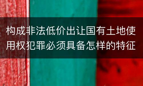 构成非法低价出让国有土地使用权犯罪必须具备怎样的特征