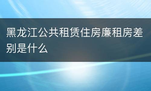 黑龙江公共租赁住房廉租房差别是什么