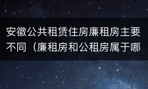 安徽公共租赁住房廉租房主要不同（廉租房和公租房属于哪个部门管）