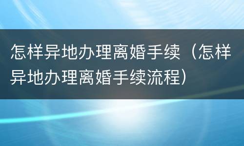 怎样异地办理离婚手续（怎样异地办理离婚手续流程）