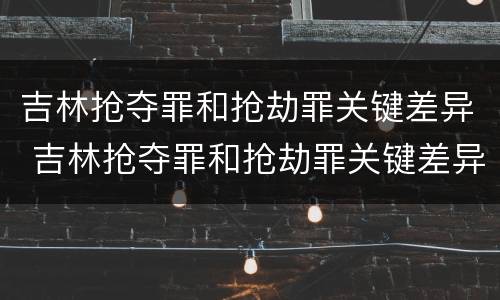 吉林抢夺罪和抢劫罪关键差异 吉林抢夺罪和抢劫罪关键差异在哪