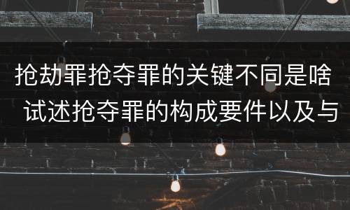 抢劫罪抢夺罪的关键不同是啥 试述抢夺罪的构成要件以及与抢劫罪的区别