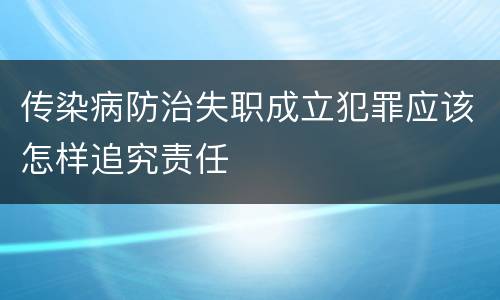 传染病防治失职成立犯罪应该怎样追究责任