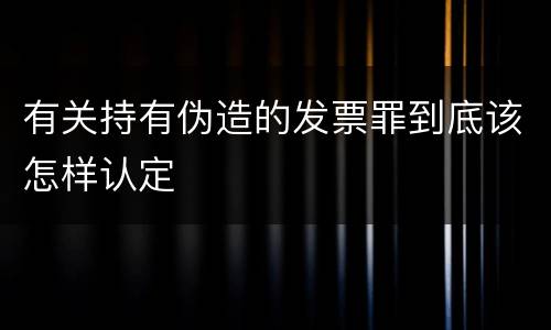 有关持有伪造的发票罪到底该怎样认定