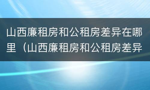 山西廉租房和公租房差异在哪里（山西廉租房和公租房差异在哪里啊）