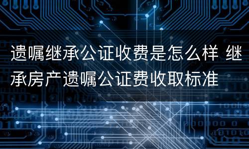 遗嘱继承公证收费是怎么样 继承房产遗嘱公证费收取标准