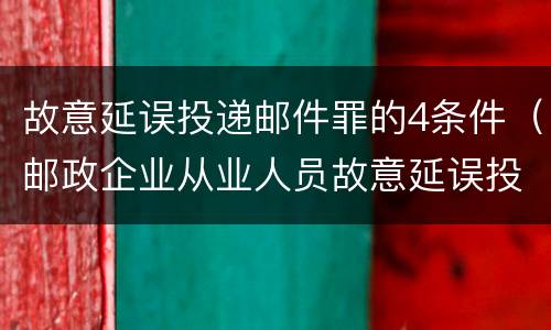 故意延误投递邮件罪的4条件（邮政企业从业人员故意延误投递邮件的）