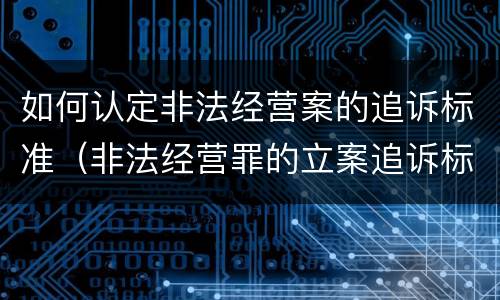 如何认定非法经营案的追诉标准（非法经营罪的立案追诉标准）