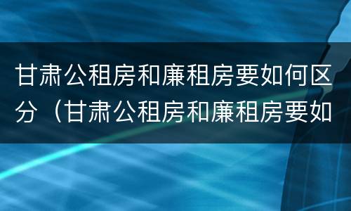 甘肃公租房和廉租房要如何区分（甘肃公租房和廉租房要如何区分呢）