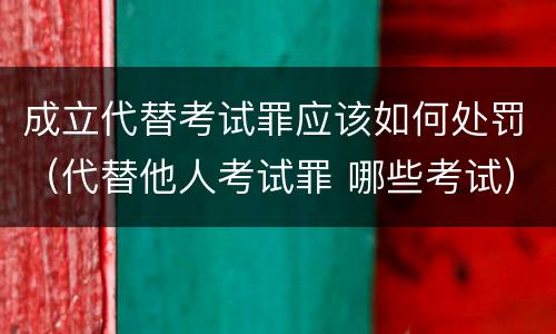 成立代替考试罪应该如何处罚（代替他人考试罪 哪些考试）