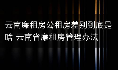 云南廉租房公租房差别到底是啥 云南省廉租房管理办法