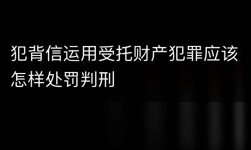 犯背信运用受托财产犯罪应该怎样处罚判刑