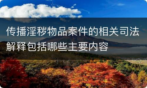 传播淫秽物品案件的相关司法解释包括哪些主要内容