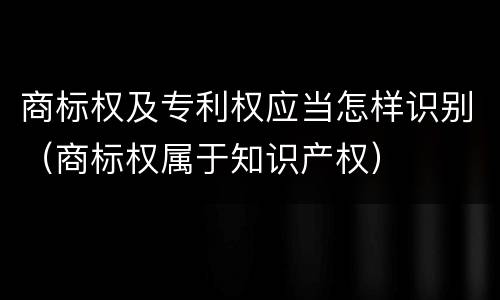 商标权及专利权应当怎样识别（商标权属于知识产权）