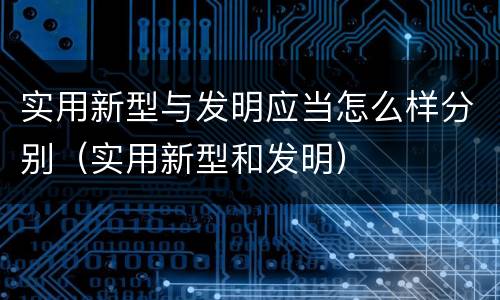 实用新型与发明应当怎么样分别（实用新型和发明）